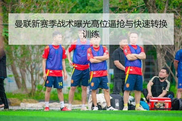 曼联新赛季战术曝光高位逼抢与快速转换训练
